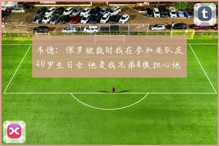 韦德：保罗被裁时我在参加老队友40岁生日会 他是我兄弟&很担心他(1)
