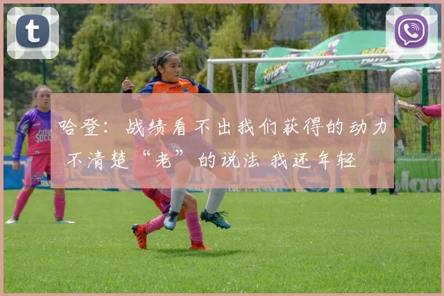 哈登：战绩看不出我们获得的动力 不清楚“老”的说法 我还年轻