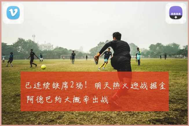 已连续缺席2场！明天热火迎战掘金 阿德巴约大概率出战