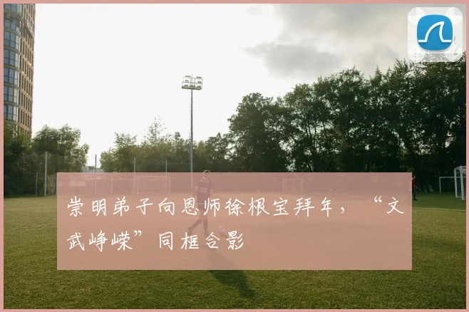 崇明弟子向恩师徐根宝拜年，“文武峥嵘”同框合影