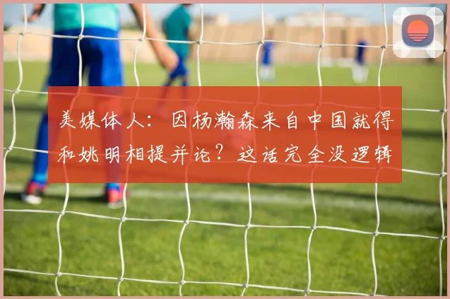美媒体人：因杨瀚森来自中国就得和姚明相提并论？这话完全没逻辑(1)