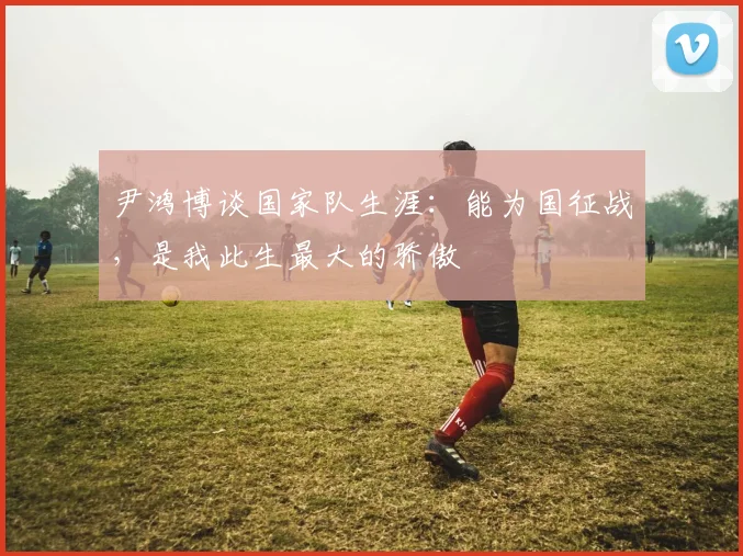 尹鸿博谈国家队生涯：能为国征战，是我此生最大的骄傲