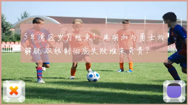 5年湾区岁月结束！库明加与勇士均解脱 双轨制彻底失败谁来负责？