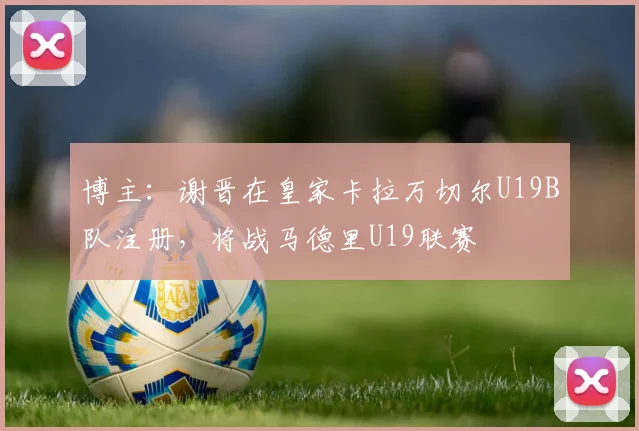 博主：谢晋在皇家卡拉万切尔U19B队注册，将战马德里U19联赛